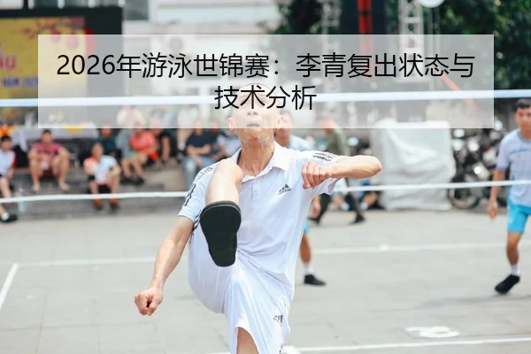 2026年游泳世锦赛：李青复出状态与技术分析