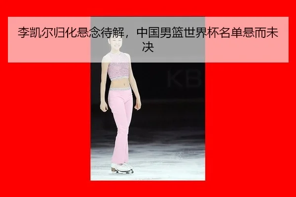李凯尔归化悬念待解，中国男篮世界杯名单悬而未决