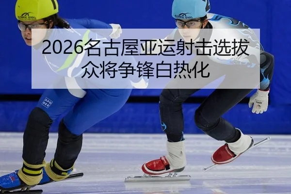 2026名古屋亚运射击选拔 众将争锋白热化