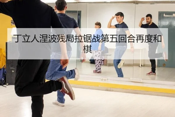 丁立人涅波残局拉锯战第五回合再度和棋