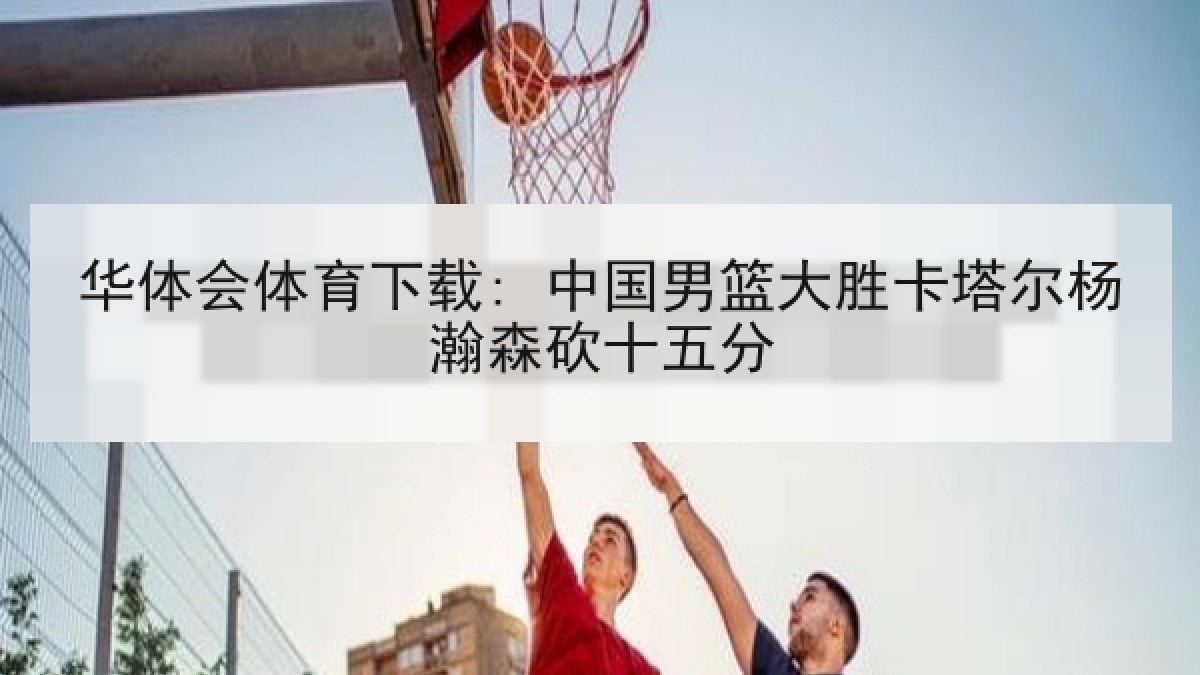 华体会体育下载: 中国男篮大胜卡塔尔杨瀚森砍十五分